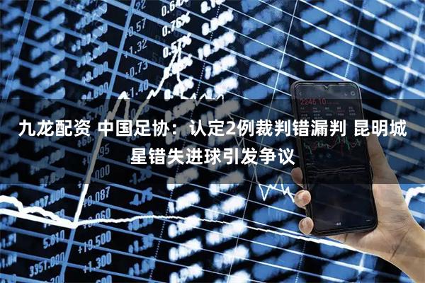 九龙配资 中国足协：认定2例裁判错漏判 昆明城星错失进球引发争议