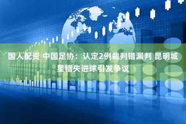 国人配资 中国足协：认定2例裁判错漏判 昆明城星错失进球引发争议