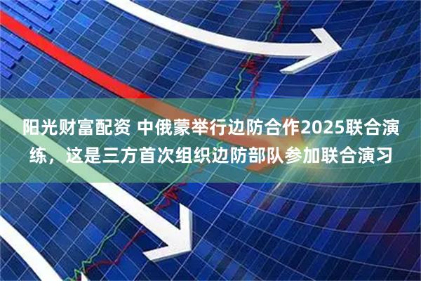 阳光财富配资 中俄蒙举行边防合作2025联合演练，这是三方首次组织边防部队参加联合演习