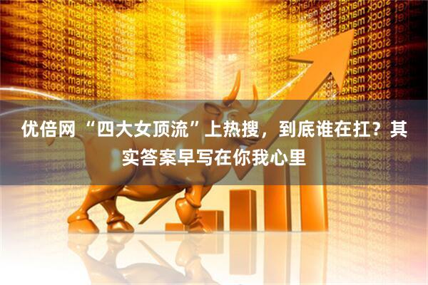 优倍网 “四大女顶流”上热搜，到底谁在扛？其实答案早写在你我心里