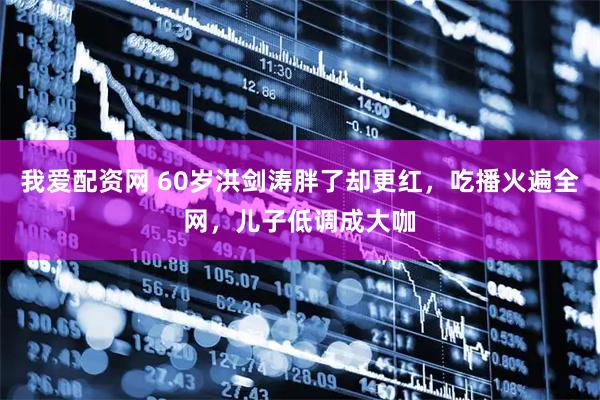 我爱配资网 60岁洪剑涛胖了却更红，吃播火遍全网，儿子低调成大咖