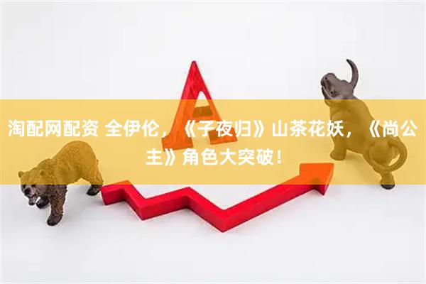 淘配网配资 全伊伦，《子夜归》山茶花妖，《尚公主》角色大突破！