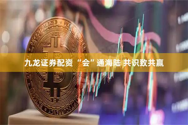 九龙证券配资 “会”通海陆 共识致共赢