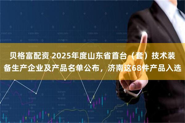 贝格富配资 2025年度山东省首台（套）技术装备生产企业及产品名单公布，济南这68件产品入选
