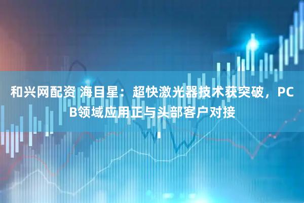 和兴网配资 海目星：超快激光器技术获突破，PCB领域应用正与头部客户对接
