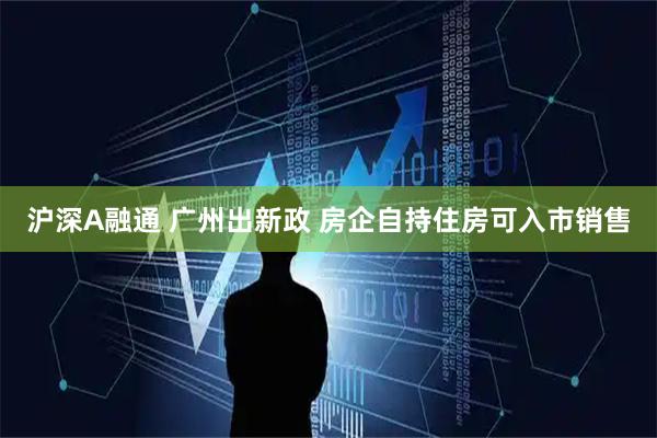 沪深A融通 广州出新政 房企自持住房可入市销售