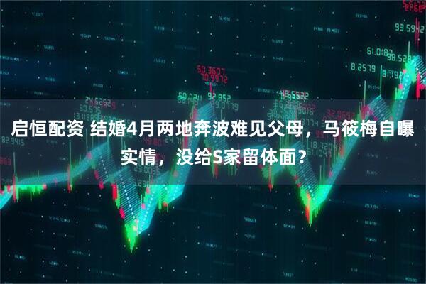 启恒配资 结婚4月两地奔波难见父母，马筱梅自曝实情，没给S家留体面？