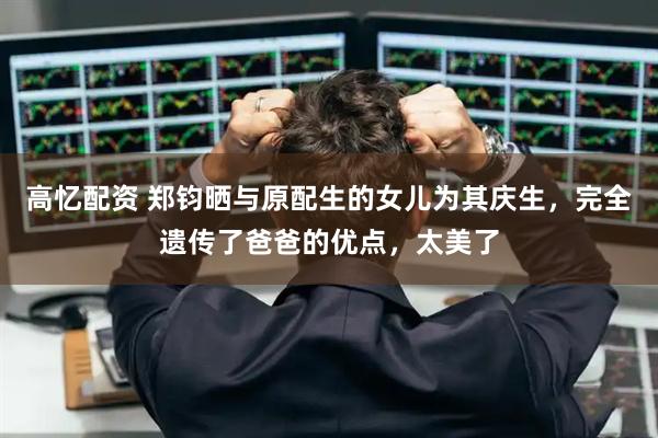 高忆配资 郑钧晒与原配生的女儿为其庆生，完全遗传了爸爸的优点，太美了