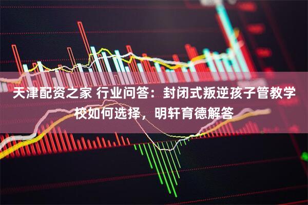 天津配资之家 行业问答：封闭式叛逆孩子管教学校如何选择，明轩育德解答