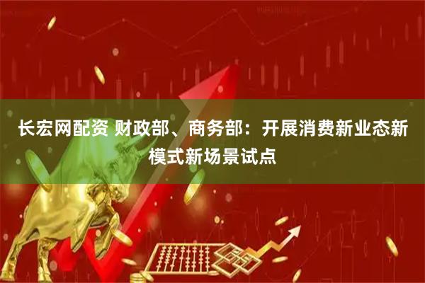 长宏网配资 财政部、商务部：开展消费新业态新模式新场景试点