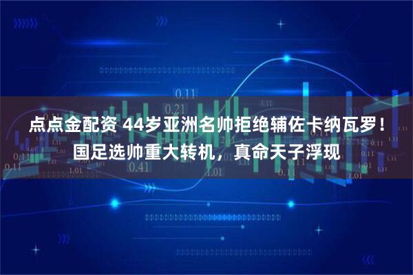 点点金配资 44岁亚洲名帅拒绝辅佐卡纳瓦罗！国足选帅重大转机，真命天子浮现