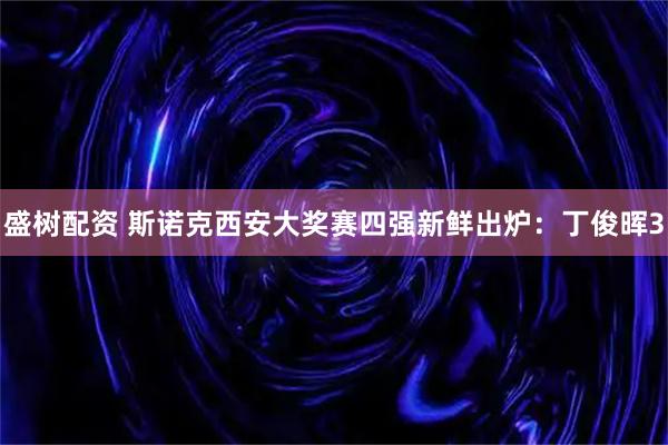 盛树配资 斯诺克西安大奖赛四强新鲜出炉：丁俊晖3
