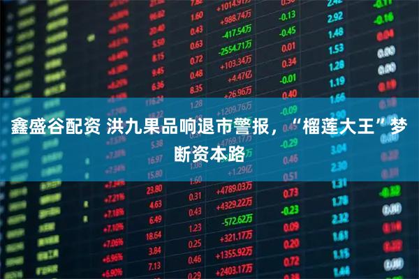 鑫盛谷配资 洪九果品响退市警报，“榴莲大王”梦断资本路