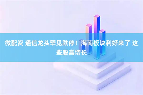 微配资 通信龙头罕见跌停！海南板块利好来了 这些股高增长