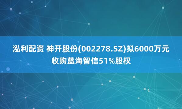 泓利配资 神开股份(002278.SZ)拟6000万元收购蓝海智信51%股权