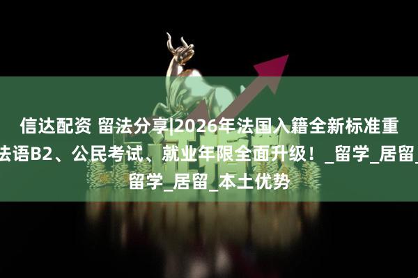 信达配资 留法分享|2026年法国入籍全新标准重磅出台：法语B2、公民考试、就业年限全面升级！_留学_居留_本土优势