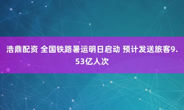浩鼎配资 全国铁路暑运明日启动 预计发送旅客9.53亿人次