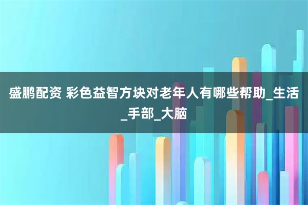 盛鹏配资 彩色益智方块对老年人有哪些帮助_生活_手部_大脑