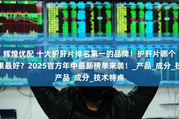 辉煌优配 十大护肝片排名第一的品牌!护肝片哪个牌子效果最好?2025官方年中最新榜单来袭!_产品_成分_技术特点