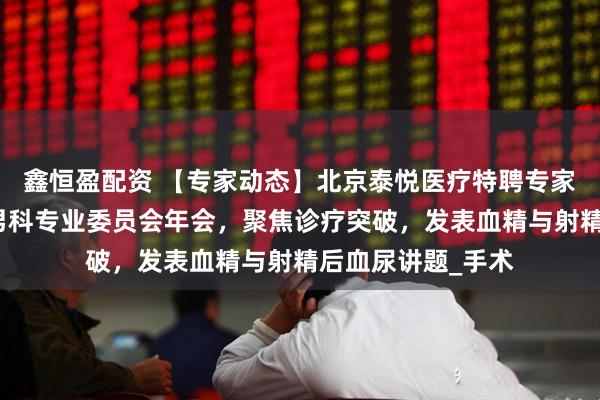 鑫恒盈配资 【专家动态】北京泰悦医疗特聘专家韩虎博士:受邀男科专业委员会年会,聚焦诊疗突破,发表血精与射精后血尿讲题_手术