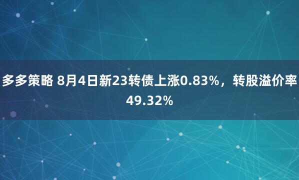 多多策略 8月4日新23转债上涨0.83%，转股溢价率49.32%
