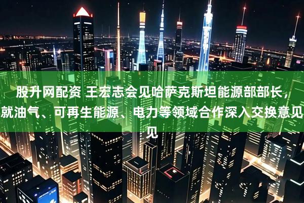 股升网配资 王宏志会见哈萨克斯坦能源部部长，就油气、可再生能源、电力等领域合作深入交换意见