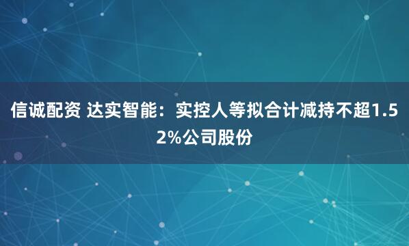 信诚配资 达实智能：实控人等拟合计减持不超1.52%公司股份