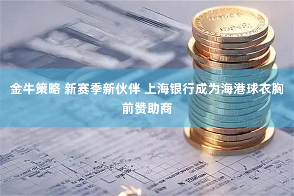 金牛策略 新赛季新伙伴 上海银行成为海港球衣胸前赞助商