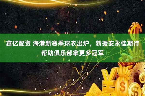 鑫亿配资 海港新赛季球衣出炉，新援安永佳期待帮助俱乐部拿更多冠军