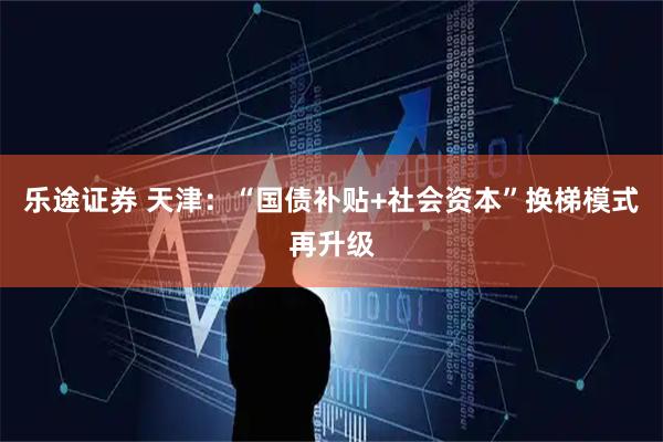 乐途证券 天津:“国债补贴+社会资本”换梯模式再升级