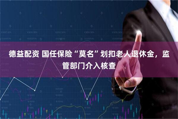 德益配资 国任保险“莫名”划扣老人退休金,监管部门介入核查