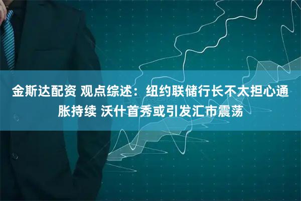 金斯达配资 观点综述：纽约联储行长不太担心通胀持续 沃什首秀或引发汇市震荡