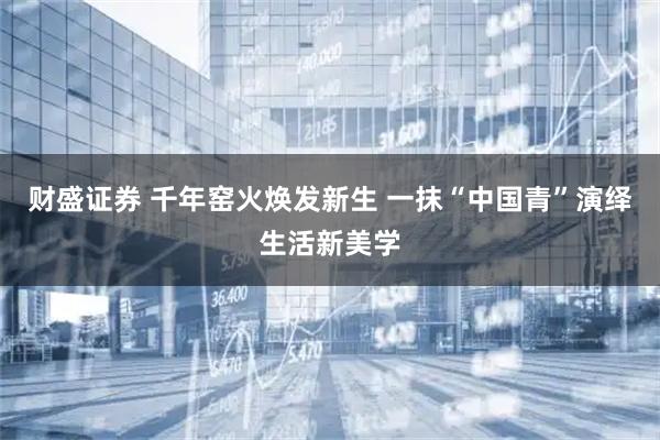 财盛证券 千年窑火焕发新生 一抹“中国青”演绎生活新美学