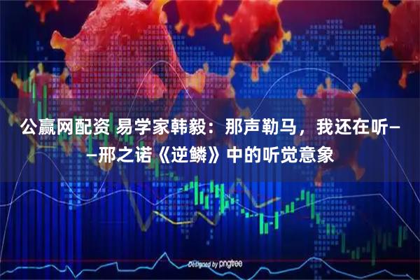 公赢网配资 易学家韩毅：那声勒马，我还在听——邢之诺《逆鳞》中的听觉意象